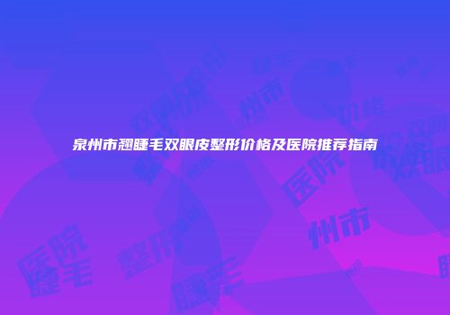泉州市翘睫毛双眼皮整形价格及医院推荐指南