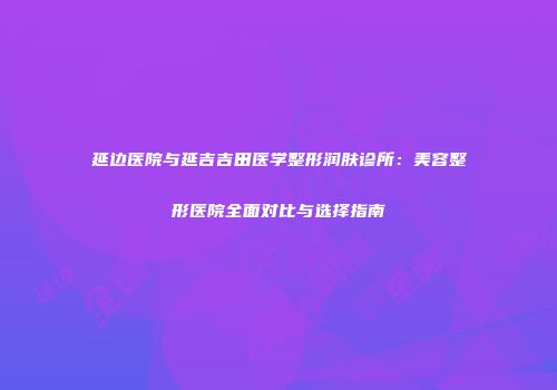 延边医院与延吉吉田医学整形润肤诊所：美容整形医院全面对比与选择指南