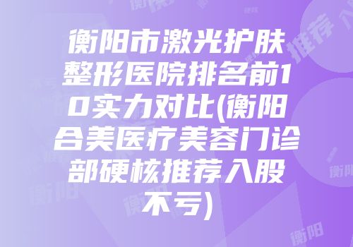 衡阳市激光护肤整形医院排名前10实力对比(衡阳合美医疗美容门诊部硬核推荐入股不亏)