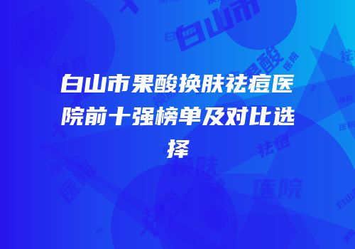 白山市果酸换肤祛痘医院前十强榜单及对比选择