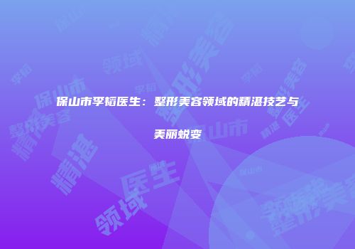 保山市李韬医生：整形美容领域的精湛技艺与美丽蜕变
