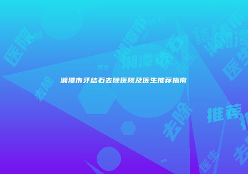 湘潭市牙结石去除医院及医生推荐指南