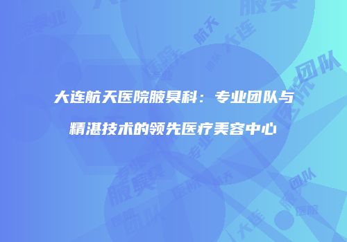 大连航天医院腋臭科：专业团队与精湛技术的领先医疗美容中心