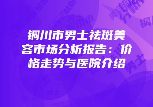 铜川市男士祛斑美容市场分析报告：价格走势与医院介绍