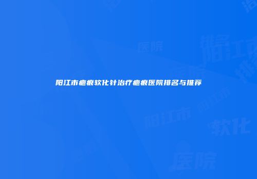 阳江市疤痕软化针治疗疤痕医院排名与推荐