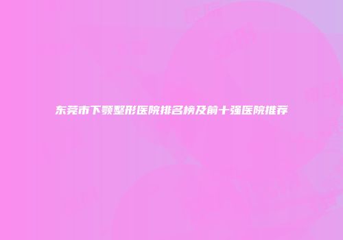 东莞市下颚整形医院排名榜及前十强医院推荐