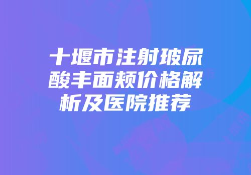 十堰市注射玻尿酸丰面颊价格解析及医院推荐