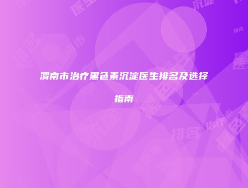 渭南市治疗黑色素沉淀医生排名及选择指南