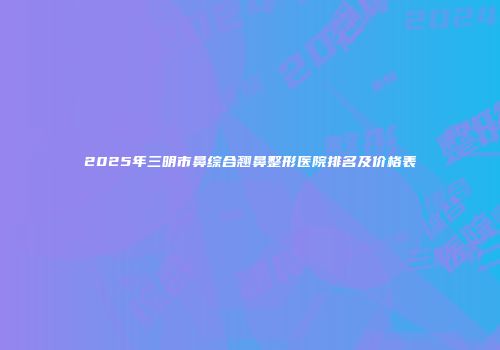 2025年三明市鼻综合翘鼻整形医院排名及价格表