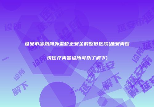 延安市脚跟向外歪矫正安全的整形医院(延安美馨悦医疗美容诊所可以了解下)