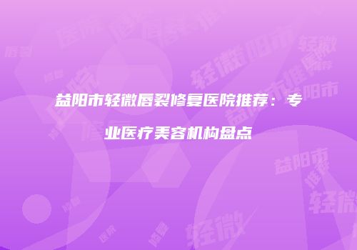 益阳市轻微唇裂修复医院推荐：专业医疗美容机构盘点