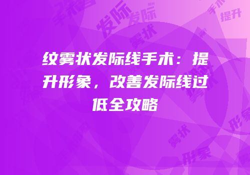 纹雾状发际线手术：提升形象，改善发际线过低全攻略