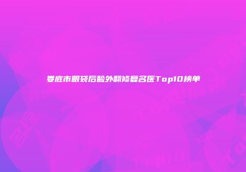 娄底市眼袋后睑外翻修复名医Top10榜单