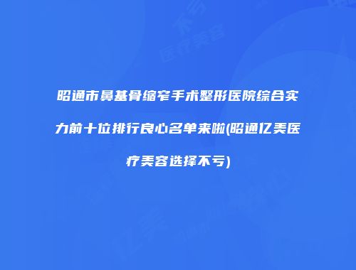昭通市鼻基骨缩窄手术整形医院综合实力前十位排行良心名单来啦(昭通亿美医疗美容选择不亏)