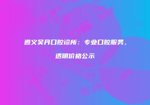 遵义吴丹口腔诊所：专业口腔服务，透明价格公示