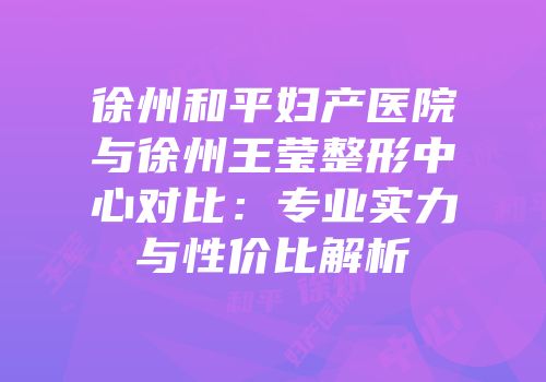 徐州和平妇产医院与徐州王莹整形中心对比：专业实力与性价比解析