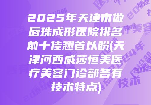2025年天津市做唇珠成形医院排名前十佳翘首以盼(天津河西威莎恒美医疗美容门诊部各有技术特点)