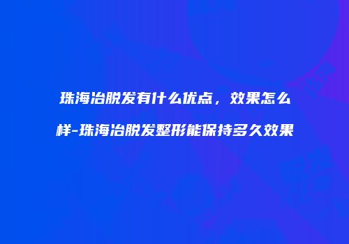 珠海冶脱发有什么优点，效果怎么样-珠海冶脱发整形能保持多久效果