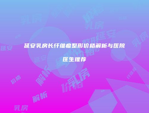 延安乳房长纤维瘤整形价格解析与医院医生推荐
