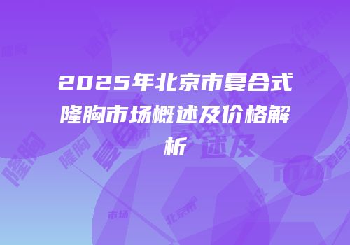 2025年北京市复合式隆胸市场概述及价格解析