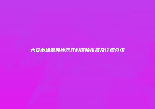六安市哈雷保持器牙科医院排名及详细介绍