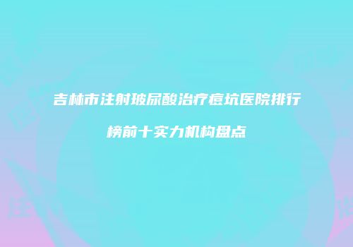 吉林市注射玻尿酸治疗痘坑医院排行榜前十实力机构盘点