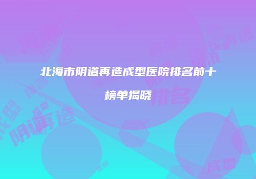 北海市阴道再造成型医院排名前十榜单揭晓