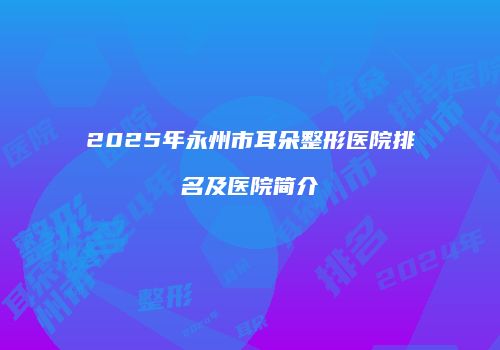 2025年永州市耳朵整形医院排名及医院简介