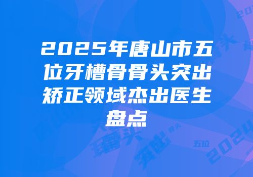 2025年唐山市五位牙槽骨骨头突出矫正领域杰出医生盘点