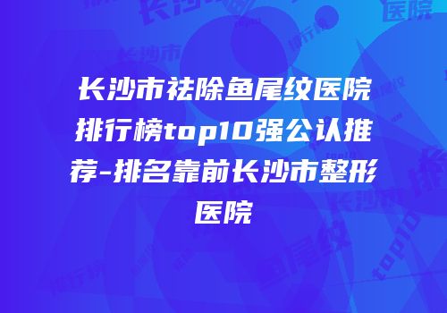 长沙市祛除鱼尾纹医院排行榜top10强公认推荐-排名靠前长沙市整形医院