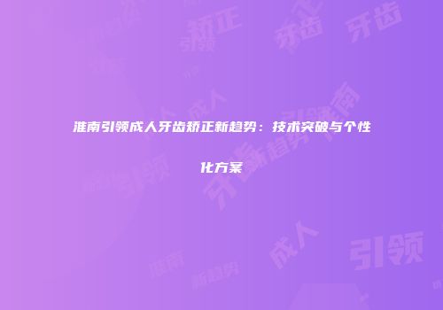 淮南引领成人牙齿矫正新趋势：技术突破与个性化方案