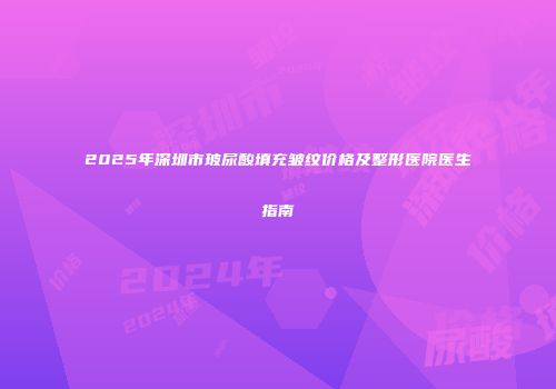2025年深圳市玻尿酸填充皱纹价格及整形医院医生指南