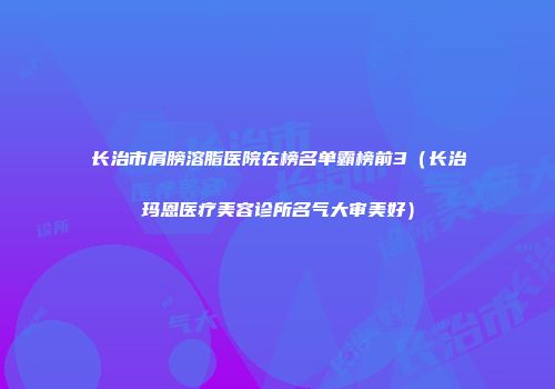 长治市肩膀溶脂医院在榜名单霸榜前3（长治玛恩医疗美容诊所名气大审美好）
