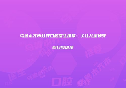 乌鲁木齐市蛀牙口腔医生推荐：关注儿童换牙期口腔健康