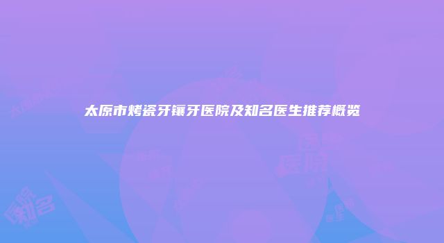 太原市烤瓷牙镶牙医院及知名医生推荐概览