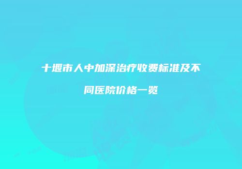 十堰市人中加深治疗收费标准及不同医院价格一览