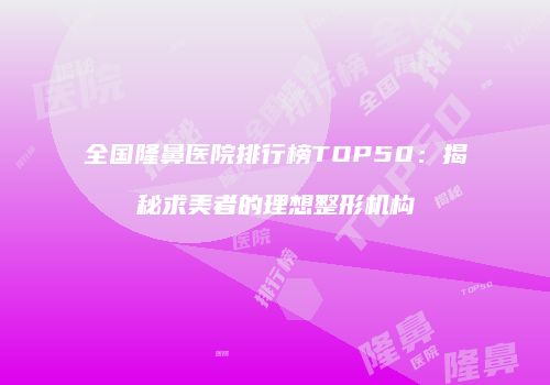全国隆鼻医院排行榜TOP50：揭秘求美者的理想整形机构