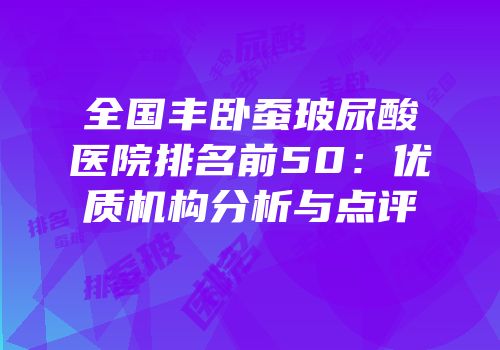 全国丰卧蚕玻尿酸医院排名前50：优质机构分析与点评