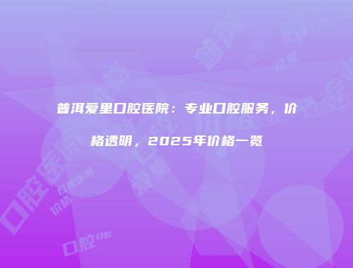 普洱爱里口腔医院：专业口腔服务，价格透明，2025年价格一览