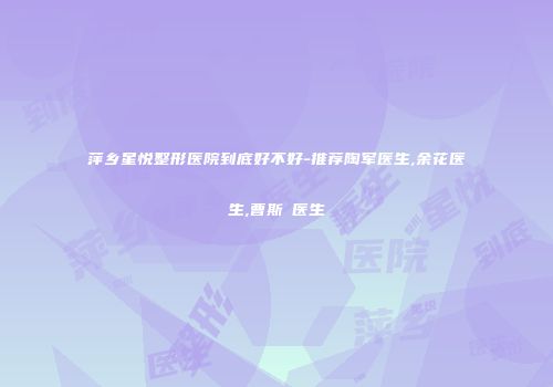 萍乡星悦整形医院到底好不好-推荐陶军医生,余花医生,曹斯頔医生