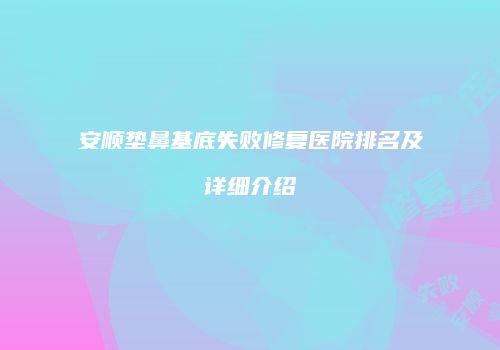 安顺垫鼻基底失败修复医院排名及详细介绍