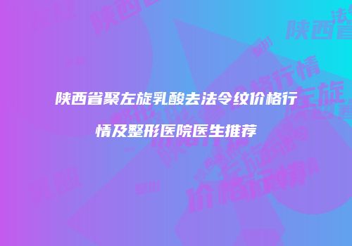 陕西省聚左旋乳酸去法令纹价格行情及整形医院医生推荐