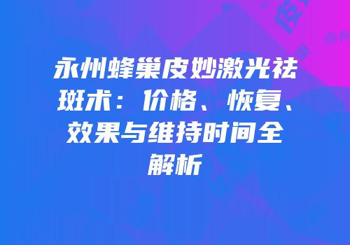 永州蜂巢皮妙激光祛斑术：价格、恢复、效果与维持时间全解析