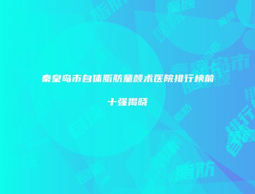 秦皇岛市自体脂肪童颜术医院排行榜前十强揭晓