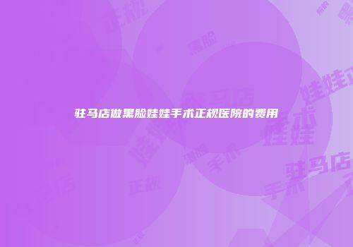 驻马店做黑脸娃娃手术正规医院的费用