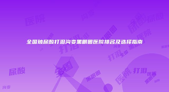 全国玻尿酸打泪沟变黑眼圈医院排名及选择指南