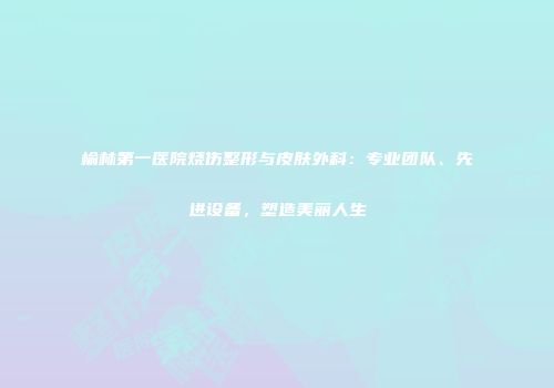 榆林第一医院烧伤整形与皮肤外科：专业团队、先进设备，塑造美丽人生