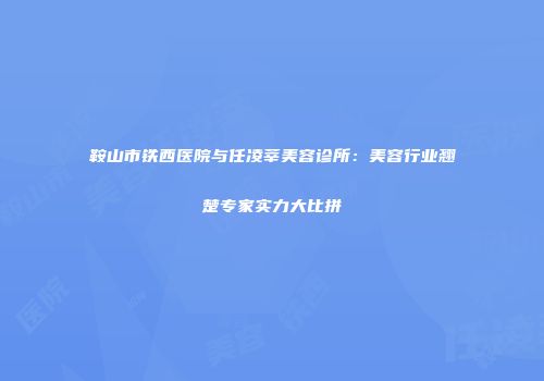 鞍山市铁西医院与任凌莘美容诊所：美容行业翘楚专家实力大比拼