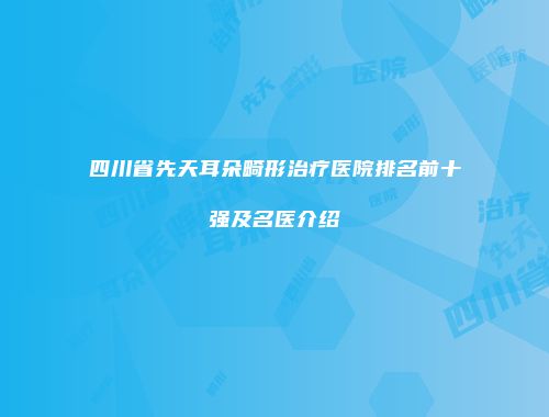 四川省先天耳朵畸形治疗医院排名前十强及名医介绍