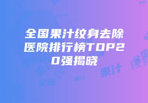 全国果汁纹身去除医院排行榜TOP20强揭晓